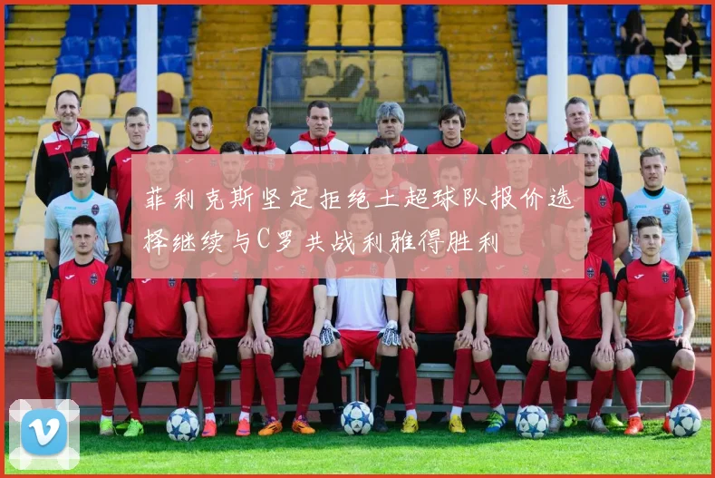 菲利克斯坚定拒绝土超球队报价选择继续与C罗共战利雅得胜利